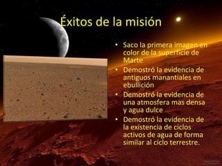 Éxitos de la misión
• Saco la primera imagen en
color de la superficie de
Marte
• Demostró la evidencia de
antiguos manantiales en
ebullición
• Demostró la evidencia de
una atmosfera mas densa
y agua dulce
• Demostró la evidencia de
la existencia de ciclos
activos de agua de forma
similar al ciclo terrestre.

 