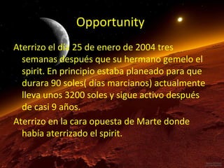 Opportunity
Aterrizo el día 25 de enero de 2004 tres
semanas después que su hermano gemelo el
spirit. En principio estaba planeado para que
durara 90 soles( días marcianos) actualmente
lleva unos 3200 soles y sigue activo después
de casi 9 años.
Aterrizo en la cara opuesta de Marte donde
había aterrizado el spirit.

 