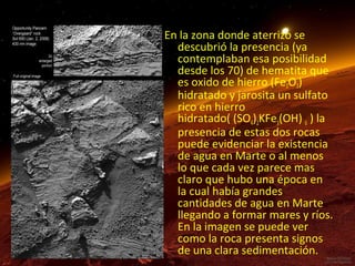 En la zona donde aterrizo se
descubrió la presencia (ya
contemplaban esa posibilidad
desde los 70) de hematita que
es oxido de hierro (Fe2O3)
hidratado y jarosita un sulfato
rico en hierro
hidratado( (SO4)2KFe3(OH) 6 ) la
presencia de estas dos rocas
puede evidenciar la existencia
de agua en Marte o al menos
lo que cada vez parece mas
claro que hubo una época en
la cual había grandes
cantidades de agua en Marte
llegando a formar mares y ríos.
En la imagen se puede ver
como la roca presenta signos
de una clara sedimentación.

 