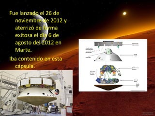 Fue lanzado el 26 de
noviembre de 2012 y
aterrizó de forma
exitosa el día 6 de
agosto del 2012 en
Marte.
Iba contenido en esta
cápsula.

 