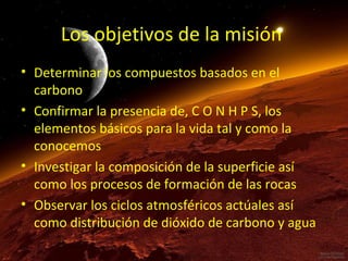 Los objetivos de la misión
• Determinar los compuestos basados en el
carbono
• Confirmar la presencia de, C O N H P S, los
elementos básicos para la vida tal y como la
conocemos
• Investigar la composición de la superficie así
como los procesos de formación de las rocas
• Observar los ciclos atmosféricos actúales así
como distribución de dióxido de carbono y agua

 