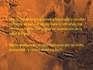 • Marte desde la antigüedad a fascinado a muchas
culturas, se conoce desde hace 4.500 años, los
primeros fueron los asirios un civilización de la
edad antigua.
• Marte destaca en el cielo nocturno por su brillo
anaranjado y movimiento caótico.

 