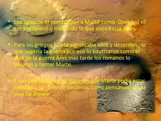• Los egipcios lo nombraban a Marte como Òsekded-ef
em khetkhetó o traducido lo que viaja hacia atrás.
• Para los griegos Marte significaba caos y desorden , lo
que sugería la guerra por eso lo bautizaron como el
dios de la guerra Ares mas tarde los romanos lo
pasaran a llamar Marte.
• Estas civilizaciones ya sugieren que Marte podía estar
habitado, pero no de bacterias como pensamos ahora
sino de dioses.

 