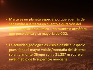 • Marte es un planeta especial porque además de
ser similar a la tierra en cuanto a duración del
día, composición química... no cuanto a atmófera
que poco densa y su mayoría de CO2.
• La actividad geólogica es visible desde el espacio
pues tiene el mayor volcán/montaña del sistema
solar, el monte Olimpo con a 21.287 m sobre el
nivel medio de la superficie marciana.

 