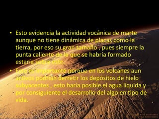 • Esto evidencia la actividad vocánica de marte
aunque no tiene dinámica de placas como la
tierra, por eso su gran tamaño , pues siempre la
punta caliente de la que se habría formado
estaría sobre este.
• Esto es importante porque en los volcanes aun
activos podrían derretir los depósitos de hielo
subyacentes , esto haría posible el agua líquida y
por consiguiente el desarrollo del algo en tipo de
vida.

 