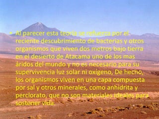 • Al parecer esta teoría se refuerza por el
reciente descubrimiento de bacterias y otros
organismos que viven dos metros bajo tierra
en el desierto de Atacama uno de los mas
áridos del mundo y no es necesario para su
supervivencia luz solar ni oxígeno, De hecho,
los organismos viven en una capa compuesta
por sal y otros minerales, como anhidrita y
perclorato, que no son materiales ideales para
sostener vida.

 
