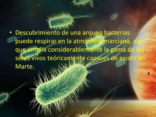 • Descubrimiento de una arqueo bacterias
puede respirar en la atmósfera marciana, algo
que amplía considerablemente la gama de los
seres vivos teóricamente capaces de existir en
Marte.

 