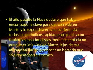 • El año pasado la Nasa declaró que había
encontrado la clave para dar con vida en
Marte y lo expondría en una conferencia,
todos los periódicos rápidamente publicaron
titulares sensacionalistas, pero esta noticia no
era que existía vida en Marte, lejos de esa
afirmación darían a conocer un bacteria que
se alimentaba de arsénico.

 