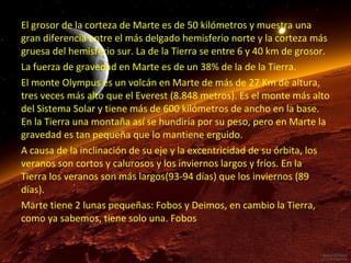 El grosor de la corteza de Marte es de 50 kilómetros y muestra una
gran diferencia entre el más delgado hemisferio norte y la corteza más
gruesa del hemisferio sur. La de la Tierra se entre 6 y 40 km de grosor.
La fuerza de gravedad en Marte es de un 38% de la de la Tierra.
El monte Olympus es un volcán en Marte de más de 27 Km de altura,
tres veces más alto que el Everest (8.848 metros). Es el monte más alto
del Sistema Solar y tiene más de 600 kilómetros de ancho en la base.
En la Tierra una montaña así se hundiría por su peso, pero en Marte la
gravedad es tan pequeña que lo mantiene erguido.
A causa de la inclinación de su eje y la excentricidad de su órbita, los
veranos son cortos y calurosos y los inviernos largos y fríos. En la
Tierra los veranos son más largos(93-94 días) que los inviernos (89
días).
Marte tiene 2 lunas pequeñas: Fobos y Deimos, en cambio la Tierra,
como ya sabemos, tiene solo una. Fobos

 