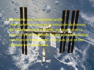 • Problema con la contaminación
interplanetaria, que es la intrusión de formas
de vida terrestres a Marte, aunque parezca
mentira es un factor de riesgo pues las sondas
servirían de transporte a intrusas que se las
consideraría marcianas.

 