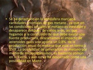 • Se ha detectado en la atmósfera marciana
cantidades anómalas de gas metano , ya que en
las condiciones actuales el metano es inestable y
desaparece después de varios a–os, así que
llegamos a la conclusión de que debe existir una
fuente productora, descartamos el impacto de
asteroides pues solo aporta un 0,8% de la
producción anual de metano que esta en torno a
150t .La posibilidad de generación de metano por
medio de microorganismos, es bastante común
en la Tierra, y aún no se ha descartado como una
posibilidad en Marte.

 