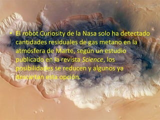 • El robot Curiosity de la Nasa solo ha detectado
cantidades residuales de gas metano en la
atmósfera de Marte, según un estudio
publicado en la revista Science, los
posibilidades se reducen y algunos ya
descartan esta opción.

 