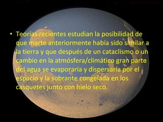 • Teorías recientes estudian la posibilidad de
que marte anteriormente había sido similar a
la tierra y que después de un cataclismo o un
cambio en la atmósfera/climático gran parte
del agua se evaporaría y dispersaría por el
espacio y la sobrante congelada en los
casquetes junto con hielo seco.

 
