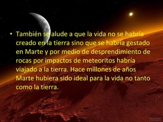 • También se alude a que la vida no se habría
creado en la tierra sino que se habría gestado
en Marte y por medio de desprendimiento de
rocas por impactos de meteoritos habría
viajado a la tierra. Hace millones de años
Marte hubiera sido ideal para la vida no tanto
como la tierra.

 