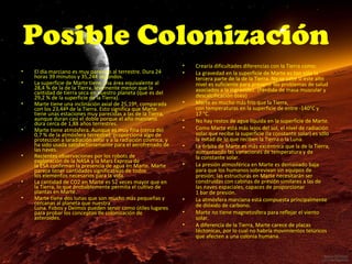Posible Colonización
•
•
•
•

•

•

•
•

Lo haría posible ciertas similitudes como:
El día marciano es muy parecido al terrestre. Dura 24
horas 39 minutos y 35,244 segundos.
La superficie de Marte tiene una área equivalente al
28,4 % de la de la Tierra, levemente menor que la
cantidad de tierra seca en nuestro planeta (que es del
29,2 % de la superficie de la Tierra).
Marte tiene una inclinación axial de 25,19º, comparada
con los 23,44º de la Tierra. Esto significa que Marte
tiene unas estaciones muy parecidas a las de la Tierra,
aunque duran casi el doble porque el año marciano
dura cerca de 1,88 años terrestres.
Marte tiene atmósfera. Aunque es muy fina (cerca del
0,7 % de la atmósfera terrestre), proporciona algo de
protección a laradiación solar y a la radiación cósmica, y
ha sido usada satisfactoriamente para el aerofrenado de
las naves.
Recientes observaciones por los robots de
exploración de la NASA y la Mars Express de
la ESA confirman la presencia de agua en Marte. Marte
parece tener cantidades significativas de todos
los elementos necesarios para la vida.
La cantidad de CO2 en Marte es 52 veces mayor que en
la Tierra, lo que probablemente permita el cultivo de
plantas en Marte.
Marte tiene dos lunas que son mucho más pequeñas y
cercanas al planeta que nuestra
Luna. Fobos y Deimos pueden servir como útiles lugares
para probar los conceptos de colonización de
asteroides.

•
•

•
•
•
•
•

•
•
•

Crearía dificultades diferencias con la Tierra como:
La gravedad en la superficie de Marte es tan sólo la
tercera parte de la de la Tierra. No se sabe si este alto
nivel es suficiente para prevenir los problemas de salud
asociados a la ingravidez. (Pérdida de masa muscular y
descalcificación ósea)
Marte es mucho más frío que la Tierra,
con temperaturas en la superficie de entre -140°C y
17 °C.
No hay restos de agua líquida en la superficie de Marte.
Como Marte está más lejos del sol, el nivel de radiación
solar que recibe la superficie (la constante solar) es sólo
la mitad de lo que reciben la Tierra o la Luna.
La órbita de Marte es más excéntrica que la de la Tierra,
aumentando las variaciones de temperatura y de
la constante solar.
La presión atmosférica en Marte es demasiado baja
para que los humanos sobrevivan sin equipos de
presión; las estructuras en Marte necesitarán ser
construidas con cabinas de presión similares a las de
las naves espaciales, capaces de proporcionar
1 bar de presión.
La atmósfera marciana está compuesta principalmente
de dióxido de carbono.
Marte no tiene magnetosfera para reflejar el viento
solar.
A diferencia de la Tierra, Marte carece de placas
téctonicas, por lo cual no habría movimientos telúricos
que afecten a una colonia humana.

 