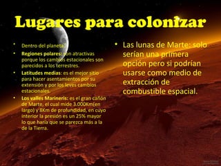 Lugares para colonizar
•
•
•

•

Dentro del planeta:
Regiones polares: son atractivas
porque los cambios estacionales son
parecidos a los terrestres.
Latitudes medias: es el mejor sitio
para hacer asentamientos por su
extensión y por los leves cambios
estacionales.
Los valles Marineris: es el gran cañón
de Marte, el cual mide 3.000Km(en
largo) y 8Km de profundidad, en cuyo
interior la presión es un 25% mayor
lo que haría que se parezca más a la
de la Tierra.

• Las lunas de Marte: solo
serían una primera
opción pero si podrían
usarse como medio de
extracción de
combustible espacial.

 
