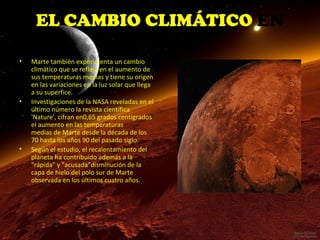 EL CAMBIO CLIMÁTICO EN
MARTE
•

•

•

Marte también experimenta un cambio
climático que se refleja en el aumento de
sus temperaturas medias y tiene su origen
en las variaciones en la luz solar que llega
a su superfice.
Investigaciones de la NASA reveladas en el
último número la revista científica
'Nature', cifran en0,65 grados centígrados
el aumento en las temperaturas
medias de Marte desde la década de los
70 hasta los años 90 del pasado siglo.
Según el estudio, el recalentamiento del
planeta ha contribuido además a la
"rápida" y "acusada"disminución de la
capa de hielo del polo sur de Marte
observada en los últimos cuatro años.

 