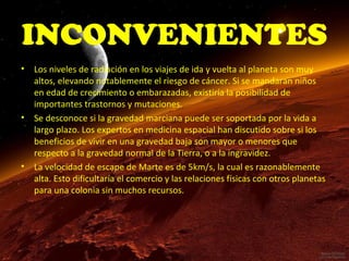 INCONVENIENTES
•

•

•

Los niveles de radiación en los viajes de ida y vuelta al planeta son muy
altos, elevando notablemente el riesgo de cáncer. Si se mandaran niños
en edad de crecimiento o embarazadas, existiría la posibilidad de
importantes trastornos y mutaciones.
Se desconoce si la gravedad marciana puede ser soportada por la vida a
largo plazo. Los expertos en medicina espacial han discutido sobre si los
beneficios de vivir en una gravedad baja son mayor o menores que
respecto a la gravedad normal de la Tierra, o a la ingravidez.
La velocidad de escape de Marte es de 5km/s, la cual es razonablemente
alta. Esto dificultaría el comercio y las relaciones físicas con otros planetas
para una colonia sin muchos recursos.

 