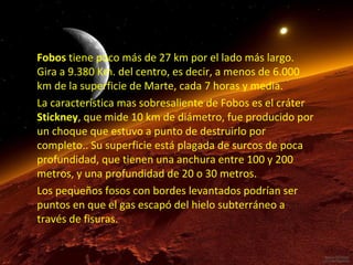 Fobos tiene poco más de 27 km por el lado más largo.
Gira a 9.380 Km. del centro, es decir, a menos de 6.000
km de la superficie de Marte, cada 7 horas y media.
La característica mas sobresaliente de Fobos es el cráter
Stickney, que mide 10 km de diámetro, fue producido por
un choque que estuvo a punto de destruirlo por
completo.. Su superficie está plagada de surcos de poca
profundidad, que tienen una anchura entre 100 y 200
metros, y una profundidad de 20 o 30 metros.
Los pequeños fosos con bordes levantados podrían ser
puntos en que el gas escapó del hielo subterráneo a
través de fisuras.

 