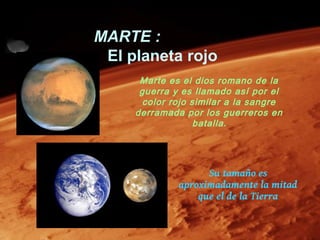 MARTE :
 El planeta rojo
      Marte es el dios romano de la
      guerra y es llamado así por el
       color rojo similar a la sangre
     derramada por los guerreros en
                   batalla .




                    Su tamaño es
              aproximadamente la mitad
                  que el de la Tierra
 