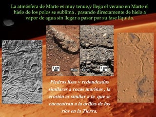 La atmósfera de Marte es muy tenue,y llega el verano en Marte el
 hielo de los polos se sublima , pasando directamente de hielo a
       vapor de agua sin llegar a pasar por su fase líquida.




                  Piedras lisas y redondeadas
                 similares a rocas marinas , la
                 erosión es similar a la que se
                 encuentran a la orillas de los
                       ríos en la Tierra.
 