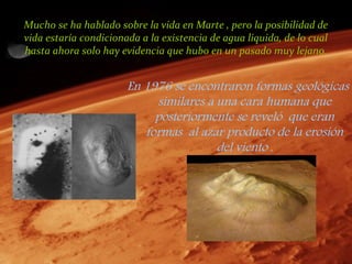 Mucho se ha hablado sobre la vida en Marte , pero la posibilidad de
vida estaría condicionada a la existencia de agua liquida, de lo cual
hasta ahora solo hay evidencia que hubo en un pasado muy lejano.


                       En 1976 se encontraron formas geológicas
                            similares a una cara humana que
                            posteriormente se reveló que eran
                          formas al azar producto de la erosión
                                        del viento .
 