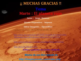 ¡¡ MUCHAS GRACIAS !!
                    Tema
           Marte : El planeta rojo
                          Autor : Jorge Ramírez

                     Diseño Diapositiva : Impress

                    Editor Imagenes : OpenOffice
L a s fo to s s o n d e u s o lib re y fu e ro n to m a d a s d e :

h ttp ://w w w .r tv e .e s /n o tic ia s /2 0 1 2 0 9 0 7 /c u rio s ity - m e s - m a r te - m a s -
1 0 0 - m e tro s -re c o rr id o s -m u c h a s -fo to g ra fia s /5 6 1 9 3 0 .s h tm l

h ttp ://c ie n c ia .n a s a .g o v /c ie n c ia s - e s p e c ia le s /0 6 a u g _ p a r a c h u te /

h ttp ://m a r s .jp l.n a s a .g o v /m s l/
                  Editor y grabador de sonido: Audacity

                      Música de uso libre tomada de:
          http://freeplaymusic.com/index.php
 