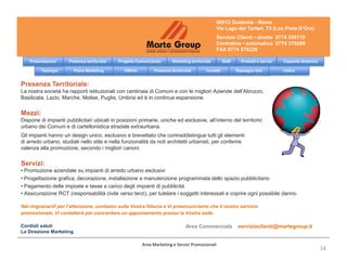 00012 Guidonia - Roma
                                                                                                  Via Lago dei Tartari, 73 (Loc.Pista D’Oro)
                                                                                                  Servizio Clienti • diretto 0774 356170
                                                                                                  Centralino • automatico 0774 379289
                                                                                                  FAX 0774 578226

    Presentazione     Presenza territoriale   Progetto Comunicando       Marketing territoriale        Staff     Prodotti e servizi   Capacità dinamica

         Tipologie       Piano Marketing        Offerta        Presenza territoriale        Contatti           Rassegna foto          Indice


Presenza Territoriale:
La nostra società ha rapporti istituzionali con centinaia di Comuni e con le migliori Aziende dell’Abruzzo,
Basilicata, Lazio, Marche, Molise, Puglia, Umbria ed è in continua espansione.

Mezzi:
Dispone di impianti pubblicitari ubicati in posizioni primarie, uniche ed esclusive, all’interno del territorio
urbano dei Comuni e di cartellonistica stradale extraurbana.
Gli impianti hanno un design unico, esclusivo e brevettato che contraddistingue tutti gli elementi
di arredo urbano, studiati nello stile e nella funzionalità da noti architetti urbanisti, per conferire
valenza alla promozione, secondo i migliori canoni.

Servizi:
• Promozione aziendale su impianti di arredo urbano esclusivi
• Progettazione grafica, decorazione, installazione e manutenzione programmata dello spazio pubblicitario
• Pagamento delle imposte e tasse a carico degli impianti di pubblicità
• Assicurazione RCT (responsabilità civile verso terzi), per tutelare i soggetti interessati e coprire ogni possibile danno.

Nel ringraziarVi per l’attenzione, contiamo sulla Vostra fiducia e Vi preannunciamo che il nostro servizio
promozionale, Vi contatterà per concordare un appuntamento presso la Vostra sede.

Cordiali saluti                                                                 Area Commerciale                servizioclienti@martegroup.it
La Direzione Marketing

                                                          Area Marketing e Servizi Promozionali
                                                                                                                                                          1A
 