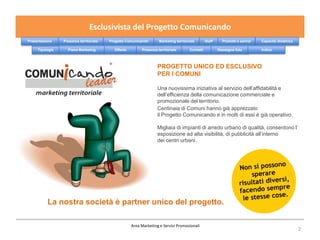 Esclusivista del Progetto Comunicando
Presentazione    Presenza territoriale   Progetto Comunicando       Marketing territoriale        Staff     Prodotti e servizi   Capacità dinamica

     Tipologie     Piano Marketing         Offerta        Presenza territoriale        Contatti           Rassegna foto          Indice



                                                                   PROGETTO UNICO ED ESCLUSIVO
                                                                   PER I COMUNI

                                                                   Una nuovissima iniziativa al servizio dell’affidabilità e
                                                                   dell’efficienza della comunicazione commerciale e
                                                                   promozionale del territorio.
                                                                   Centinaia di Comuni hanno già apprezzato
                                                                   il Progetto Comunicando e in molti di essi è già operativo.

                                                                   Migliaia di impianti di arredo urbano di qualità, consentono l’
                                                                   esposizione ad alta visibilità, di pubblicità all’interno
                                                                   dei centri urbani.




          La nostra società è partner unico del progetto.

                                                     Area Marketing e Servizi Promozionali
                                                                                                                                                     2
 