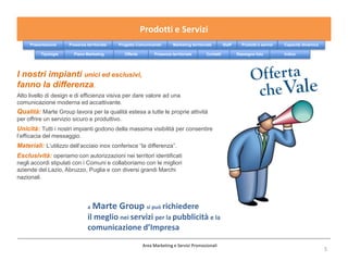 Prodotti e Servizi
     Presentazione    Presenza territoriale   Progetto Comunicando       Marketing territoriale        Staff     Prodotti e servizi   Capacità dinamica

          Tipologie     Piano Marketing         Offerta        Presenza territoriale        Contatti           Rassegna foto          Indice




I nostri impianti unici ed esclusivi,
fanno la differenza.
Alto livello di design e di efficienza visiva per dare valore ad una
comunicazione moderna ed accattivante.
Qualità: Marte Group lavora per la qualità estesa a tutte le proprie attività
per offrire un servizio sicuro e produttivo.
Unicità: Tutti i nostri impianti godono della massima visibilità per consentire
l’efficacia del messaggio.
Materiali: L’utilizzo dell’acciaio inox conferisce “la differenza”.
Esclusività: operiamo con autorizzazioni nei territori identificati
negli accordi stipulati con i Comuni e collaboriamo con le migliori
aziende del Lazio, Abruzzo, Puglia e con diversi grandi Marchi
nazionali.




                                a   Marte Group si può richiedere
                                il meglio nei servizi per la pubblicità e la
                                comunicazione d’Impresa
                                                          Area Marketing e Servizi Promozionali
                                                                                                                                                          5
 