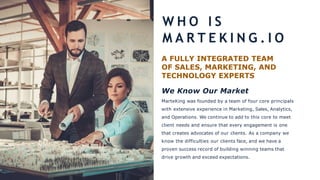 A FULLY INTEGRATED TEAM
OF SALES, MARKETING, AND
TECHNOLOGY EXPERTS
We Know Our Market
MarteKing was founded by a team of four core principals
with extensive experience in Marketing, Sales, Analytics,
and Operations. We continue to add to this core to meet
client needs and ensure that every engagement is one
that creates advocates of our clients. As a company we
know the difficulties our clients face, and we have a
proven success record of building winning teams that
drive growth and exceed expectations.
W H O I S
M A R T E K I N G . I O
 