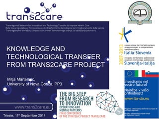 KNOWLEDGE AND 
TECHNOLOGICAL TRANSFER 
FROM TRANS2CARE PROJECT 
Trieste, 11th September 2014 
Mitja Martelanc, 
University of Nova Gorica, PP3 
 