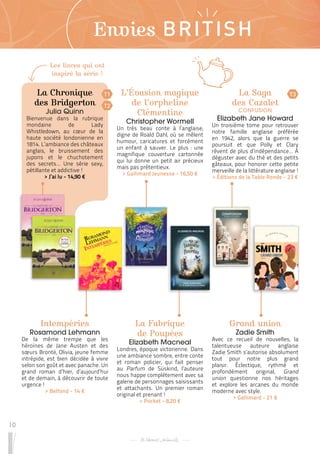 10
Envies BRITISH
L’Évasion magique
de l’orpheline
Clémentine
Christopher Wormell
Un très beau conte à l’anglaise,
digne de Roald Dahl, où se mêlent
humour, caricatures et forcément
un enfant à sauver. Le plus : une
magnifique couverture cartonnée
qui lui donne un petit air précieux
mais pas prétentieux.
 
> Gallimard Jeunesse - 16,50 €
La Fabrique
de Poupées
Elizabeth Macneal
Londres, époque victorienne. Dans
une ambiance sombre, entre conte
et roman policier, qui fait penser
au Parfum de Süskind, l’auteure
nous happe complètement avec sa
galerie de personnages saisissants
et attachants. Un premier roman
original et prenant !
 
> Pocket - 8,20 €
La Saga
des Cazalet
CONFUSION
Elizabeth Jane Howard
Un troisième tome pour retrouver
notre famille anglaise préférée
en 1942, alors que la guerre se
poursuit et que Polly et Clary
rêvent de plus d’indépendance… À
déguster avec du thé et des petits
gâteaux, pour honorer cette petite
merveille de la littérature anglaise !
 
> Éditions de la Table Ronde - 23 €
Intempéries
Rosamond Lehmann
De la même trempe que les
héroïnes de Jane Austen et des
sœurs Brontë, Olivia, jeune femme
intrépide, est bien décidée à vivre
selon son goût et avec panache. Un
grand roman d’hier, d’aujourd’hui
et de demain, à découvrir de toute
urgence !
 
> Belfond - 14 €
Grand union
Zadie Smith
Avec ce recueil de nouvelles, la
talentueuse auteure anglaise
Zadie Smith s’autorise absolument
tout pour notre plus grand
plaisir. Éclectique, rythmé et
profondément original, Grand
union questionne nos héritages
et explore les arcanes du monde
moderne avec style.
 
> Gallimard - 21 €
La Chronique
des Bridgerton
Julia Quinn
Bienvenue dans la rubrique
mondaine de Lady
Whistledown, au cœur de la
haute société londonienne en
1814. L’ambiance des châteaux
anglais, le bruissement des
jupons et le chuchotement
des secrets… Une série sexy,
pétillante et addictive !
 
> J’ai lu - 14,90 €
T1 T3
T2
Les livres qui ont
inspiré la série !
 