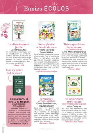 14
Pour s’y mettre
tout de suite !
Envies ÉCOLOS
La désobéissance
fertile
Jonathan Attias
Un manifeste percutant pour avoir
un impact positif sur la nature –
quitte à désobéir à certaines lois
qui vont à l’encontre de l’écologie.
Rebelles de nature, natures de
rebelle, ce livre est fait pour vous !
Un livre qui fait réfléchir…
 
> Payot - 18 €
L’épluchure, la
fane & le trognon
LE LIVRE DE CUISINE
ANTI-GASPILLAGE
Aurélie Thérond
L’écologie, ça commence dans
l’assiette ! Voilà un super livre
qui vous propose de délicieuses
recettes avec vos restes de
fruits et légumes. Pour moins
de gâchis et davantage de
gourmandise et d’originalité.
 
> La Martinière - 19,90 €
Théo super-héros
de la nature
OCÉANS EN DANGER
Anne Marie Desplat-Duc
Les animaux marins demandent de
l’aide à Théo : les plages, les mers et
les océans débordent de déchets…
Comment dire stop à la pollution
marine ? Une histoire sensibilisant
sur l’écosystème marin de manière
ludique. Une belle aventure à vivre
à partir de 8 ans.
 
> Scrineo - 8,90 €
Permacité !
LA VILLE DE MES RÊVES
Olivier Dain Belmont,
Maulana Fachri
Savez-vous ce qu’est une
« 
Permacité 
» ? C’est la ville du
futur, économe et écologique,
dans laquelle Camille déménage.
Venez la découvrir à ses côtés !
Une utopie géniale, qui réunit des
idées déjà mises en œuvre un peu
partout dans le monde.
 
> Sarbacane - 16,90 €
40 expériences
100% nature
POUR PETITS ÉCO-RESPONSABLES
Aline Cosquer
Des jeux, des expériences, des
observations et même des fêtes…
il y a tellement d’activités pour
découvrir et célébrer la nature ! En
voici quarante possibles, pour initier
les enfants à la connaître, l’aimer,
la respecter et la protéger.
 
> Belin Jeunesse - 12,90 €
Notre planète
a besoin de nous
Nicola Edwards,
Sarah Wilkins
Notre Terre est précieuse et chaque
geste compte. C’est le propos que
délivre ce bel album sans être
alarmiste. On évoque les problèmes
mais on parle surtout des solutions :
les ruches sur les toits de Tokyo, les
mobilisations à Delhi… et nous, ici,
que pouvons-nous faire ? Un beau
message d’espoir !
 
> Tigre & Compagnie - 13,95 €
 
