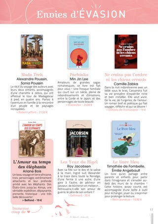 17
Immense
coup de
Envies d’ÉVASION
Mada Trek
Alexandre Poussin,
Sonia Poussin
Le récit du voyage des auteurs avec
leurs deux enfants, accompagnés
d’une charrette à zébus, qui ont
effectué le tour de Madagascar
à pied, en quatre ans. Partez à
l’aventure en famille à la rencontre
d’un peuple et de paysages
incroyables.
 
> Robert Laffont - 21,50 €
Les Yeux du Rigel
Roy Jacobsen
Avec sa fille sur le dos et la valise
à la main, Ingrid suit Alexander
à la trace dans toute la Norvège,
d’une ferme à une autre, d’une
gare à l’autre, de pêcheur en
passeur, de bûcheron en médecin…
Retrouvera-t-elle son amour de
guerre, le père de son enfant ?
 
> Gallimard - 20 €
Ne crains pas l’ombre
ni les chiens errants
Camille Zabka
Dans la nuit indonésienne avec un
bébé sous le bras, Cassandra fuit
sa vie prospère d’expatriée riche
et bien installée. Elle veut vivre.
De la vie, de l’urgence, de l’amour.
Un roman bref et poétique qui fait
voyager, réfléchir et qui se dévore !
 
> Éditions de l’Iconoclaste - 19 €
L’Amour au temps
des éléphants
Ariane Bois
Un beau voyage en terre africaine,
trois personnages extrêmement
attachants et leur profonde
amitié avec les éléphants. Des
États-Unis jusqu’au Kenya, une
véritable expédition, dépaysante,
prenante, historique : une très
belle découverte !
 
> Belfond - 19 €
Le livre bleu
Timothée de Fombelle,
Émilie Angebault
Un livre qu’on partage entre
parents et enfants pour partir
dans l’imaginaire et s’envoler au-
delà des murs de la chambre !
Cette histoire, assez courte, est
accompagnée d’une boîte à outil
pour échanger, jouer ou s’exprimer
pour prolonger la lecture.
 
> Belin Jeunesse - 10,90 €
Pachinko
Min Jin Lee
Amateurs de grandes sagas
romanesques, ce livre est fait
pour vous ! Une fresque familiale
qui court sur un siècle, pleine de
rebondissements et d’émotions,
entre la Corée et le Japon, et des
personnages de toute beauté.
 
> Charleston - 23,90 €
 