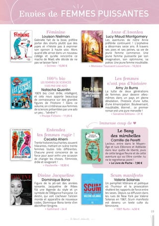 19
Envies de FEMMES PUISSANTES
Féminine
Louison Nielman
Gabrielle fait de la boxe, préfère
porter des shorts plutôt que des
jupes et n’hésite pas à exprimer
son opinion à haute voix. Alors
quand elle arrive dans un nouveau
collège et qu’elle rencontre ce
macho de Maël, elle décide de ne
pas se laisser faire !
 
> Scrineo - 10,90 €
Les femmes
n’ont pas d’histoire
Amy Jo Burns
La lutte de deux générations
de femmes pour devenir elles-
mêmes dans un pays en pleine
désolation, l’histoire d’une lutte,
d’une émancipation. Bouleversant,
inoubliable, éternel… ce premier
roman est une pure merveille !
 
> Sonatine Éditions - 21 €
Entendez
les femmes rugir !
Cecelia Ahern
Trente histoires touchantes, souvent
hilarantes, mettant en scène trente
femmes toutes très différentes.
Chacune prend conscience de sa
force pour avoir enfin une occasion
de changer les choses. Féministe,
drôle et revigorant !
 
> Hauteville - 18,90 €
Anne d’Avonlea
Lucy Maud Montgomery
Les aventures de notre Anne
préférée continuent ! L’orpheline
a désormais seize ans. À travers
ses joies et ses peines, sa vie de
jeune femme commence. Une
jeune femme puissante par son
imagination, son optimisme, sa
poésie. Une jeune femme inoubliable.
Le Sang
des mirabelles
Camille de Peretti
Lecteur, entre dans le Moyen-
Âge et suis Eléonore et Adélaïde
dans leur quête de liberté, jouis
de cette langue fleurie et de cette
aventure qui va t’être contée 
: tu
ne le regretteras point !
 
> Le Livre de Poche - 7,90 €
Scum manifesto
Valerie Solanas
Un pamphlet littéraire et politique
où l’humour et la provocation
révèlent les rapports de force entre
les sexes. Depuis sa diffusion dans
les rues de New York par Valerie
Solanas en 1967, Scum manifesto
est devenu un texte culte du
féminisme.
 
> 1001 Nuits - 4,50 €
Divine Jacqueline
Dominique Bona
Figure de la jet-set des années
soixante, Jacqueline de Ribes
fût une légende du style et un
symbole de l’élégance française. Ce
destin, qui voit s’achever l’ancien
monde et apparaître de nouveaux
codes, Dominique Bona tente d’en
déchiffrer l’énigme.
 
> Gallimard - 24 €
100 % bio
LES FEMMES DE SCIENCES
VUES PAR UNE ADO
Natacha Quentin
100 % bio, c’est drôle, intelligent,
et cela nous apporte beaucoup
de connaissance sur des grandes
figures de l’histoire ! Dans ce
volume, on s’intéresse aux femmes
de sciences présentées par une ado
un peu… "vénère" !
 
> Poulpe Fictions - 11,95 €
 
> Monsieur Toussaint Louverture - 16,50 €
Immense coup de
 