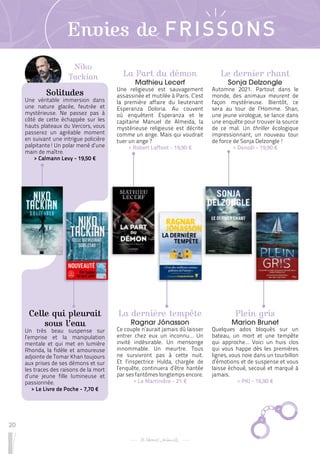 20
Envies de FRISSONS
Le dernier chant
Sonja Delzongle
Automne 2021. Partout dans le
monde, des animaux meurent de
façon mystérieuse. Bientôt, ce
sera au tour de l’Homme. Shan,
une jeune virologue, se lance dans
une enquête pour trouver la source
de ce mal. Un thriller écologique
impressionnant, un nouveau tour
de force de Sonja Delzongle !
 
> Denoël - 19,90 €
Plein gris
Marion Brunet
Quelques ados bloqués sur un
bateau, un mort et une tempête
qui approche… Voici un huis clos
qui vous happe dès les premières
lignes, vous noie dans un tourbillon
d’émotions et de suspense et vous
laisse échoué, secoué et marqué à
jamais.
 
> PKJ - 16,90 €
La dernière tempête
Ragnar Jónasson
Ce couple n’aurait jamais dû laisser
entrer chez eux un inconnu… Un
invité indésirable. Un mensonge
innommable. Un meurtre. Tous
ne survivront pas à cette nuit.
Et l’inspectrice Hulda, chargée de
l’enquête, continuera d’être hantée
par ses fantômes longtemps encore.
 
> La Martinière - 21 €
La Part du démon
Mathieu Lecerf
Une religieuse est sauvagement
assassinée et mutilée à Paris. C’est
la première affaire du lieutenant
Esperanza Doloria. Au couvent
où enquêtent Esperanza et le
capitaine Manuel de Almeida, la
mystérieuse religieuse est décrite
comme un ange. Mais qui voudrait
tuer un ange ?
 
> Robert Laffont - 19,90 €
Niko
Tackian
Solitudes
Une véritable immersion dans
une nature glacée, feutrée et
mystérieuse. Ne passez pas à
côté de cette échappée sur les
hauts plateaux du Vercors, vous
passerez un agréable moment
en suivant une intrigue policière
palpitante ! Un polar mené d’une
main de maître.
 
> Calmann Levy - 19,50 €
Celle qui pleurait
sous l’eau
Un très beau suspense sur
l’emprise et la manipulation
mentale et qui met en lumière
Rhonda, la fidèle et amoureuse
adjointe de Tomar Khan toujours
aux prises de ses démons et sur
les traces des raisons de la mort
d’une jeune fille lumineuse et
passionnée.
 
> Le Livre de Poche - 7,70 €
 