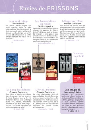 21
Envies de FRISSONS
Pour seul refuge
Vincent Ortis
Un roman policier original qui
nous entraîne dans le plan
machiavélique d’un homme prêt à
tout pour que la justice qu’il attend
depuis trop longtemps soit enfin
rendue. Et si finalement la limite
entre le bien et le mal n’était pas si
tranchée ?
 
> Pocket - 7,60 €
Ces orages-là
Sandrine Collette
Comment se reconstruire
après une relation toxique et
destructrice ? Avec une écriture
sublime, poétique et pourtant
si crue, Sandrine Collette
attrape notre cœur, nous prend
aux tripes et nous emmène
dans les méandres de la nature
humaine. Enivrant !
 
> JC Lattès - 20 €
L’Art du meurtre
Chrystel Duchamp
De riches collectionneurs ont été
assassinésàleurdomicile.Desmises
en scène savamment orchestrée. De
véritables œuvres d’art ! C’est ce que
va découvrir Audrey Durand, de la
P.J., en enquêtant sur ces meurtres
terrifiants. Un premier thriller
enthousiasmant !
 
> Archipoche - 7,95 €
L’Empereur blanc
Armelle Carbonel
Cinq auteurs de romans noirs se
retrouvent dans une maison isolée,
érigée au creux d’une vallée perdue
de l’Arkansas pour un week-end…
Ils disparaissent l’un après l’autre,
alors qu’une famille entière, bien
sous tous rapports, est massacrée
dans la ville voisine…
 
> Mazarine - 19 €
Le Sang des Belasko
Chrystel Duchamp
Cinq frères et sœurs sont réunis
dans la demeure de leur enfance,
la Casa Belasko, pour y lire le
testament de leur père. Le temps
d’une nuit, secrets, révélations
sordides et rancœurs vont surgir…
Un huis clos familial angoissant qui
se terminera dans le sang !
 
> Archipel - 18 €
Les Lamentations
du coyote
Gabino Iglesias
La Frontera, une zone de non-droit
séparant le Mexique des États-
Unis. C’est là que sévit le Coyote.
Sa mission : faire passer des
enfants mexicains de l’autre côté.
Franchissez la frontière de tous les
dangers aux côtés du Coyote dans
ce texte brut et magistral.
 
> Sonatine Éditions - 20 €
Immense
coup de
 