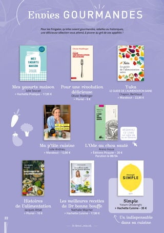 22
Ma p’tite cuisine
Julie Andrieu
 
> Marabout - 12,90 €
Les meilleures recettes
de Dr bonne bouffe
Nathalie Majcher
 
> Hachette Cuisine - 17,90 €
L’Ode au chou sauté
Areno Inoue
 
> Éditions Picquier - 20 €
Parution le 08/04
Histoires
de l’alimentation
Jacques Attali
 
> Pluriel - 10 €
RÉSERVEZ
CE LIVRE
sur notre site
ou en librairie
22
Simple
Yotam Ottolenghi
 
> Hachette Cuisine - 35 €
Un indispensable
dans sa cuisine
Pour les fringales, qu’elles soient gourmandes, rebelles ou historiques,
une délicieuse sélection vous attend, à picorer au gré de vos appétits !
Mes yaourts maison
Julie Soucail
 
> Hachette Pratique - 17,95 €
Pour une révolution
délicieuse
Olivier Roellinger
 
> Pluriel - 9 €
Yuka
LE GUIDE DE L’ALIMENTATION SAINE
Chapon, Berthoud
 
> Marabout - 22,90 €
Envies GOURMANDES
 