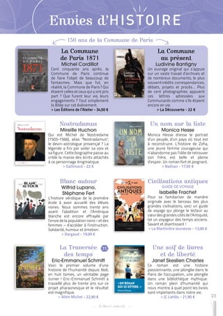 23
Envies d’HISTOIRE
Un nom sur la liste
Monica Hesse
Monica Hesse dresse le portrait
d’un peuple, d’un pays où tout est
à reconstruire. L’histoire de Zofia,
une jeune femme courageuse qui
n’abandonne pas l’idée de retrouver
son frère, est belle et pleine
d’espoir. Un roman fort et poignant.
 
> Nathan - 17,95 €
Blanc autour
Wilfrid Lupano,
Stéphane Fert
L’histoire véridique de la première
école à avoir accueilli des élèves
noires. Nous sommes trente ans
avant l’abolition et l’Amérique
blanche est encore effrayée par
l’envie de la population noire – et des
femmes – d’accéder à l’instruction.
Solidarité, humour et émotion.
 
> Dargaud - 19,99 €
Civilisations antiques
GUIDE DE VOYAGE
Isabelle Frachet
Pour se familiariser de manière
originale avec le berceau des plus
grandes civilisations, voici un guide
de voyage qui plonge le lecteur au
cœurdesgrandescitésdel’Antiquité,
tel un voyageur des temps anciens.
Savant et divertissant !
 
> La Martinière Jeunesse - 13,90 €
Une soif de livres
et de liberté
Janet Skeslien Charles
Ce roman est une histoire
passionnante, une plongée dans le
Paris de l’occupation, une plongée
dans une bibliothèque mythique.
Un roman plein d’humanité qui
nous montre à quel point les livres
sont importants dans notre vie.
 
> JC Lattès - 21,90 €
La Traversée
des temps
Eric-Emmanuel Schmitt
Voici le premier volume d’une
histoire de l’humanité depuis Noé,
en huit tomes, un véritable page
turner ! Eric-Emmanuel Schmitt a
travaillé plus de trente ans sur ce
projet pharaonesque et le résultat
est magnifique.
 
> Albin Michel - 22,90 €
Nostradamus
Mireille Huchon
Qui est Michel de Nostredame
(1503-1566), alias "Nostradamus",
le devin-astrologue provençal ? La
légende a fini par voiler sa voix et
sa figure. Cette biographie passe au
crible la masse des écrits attachés
à ce personnage énigmatique.
 
> Gallimard - 22 €
T1
150 ans de la Commune de Paris
La Commune
de Paris 1871
Michel Cordillot
Cent cinquante ans après, la
Commune de Paris continue
de faire l’objet de beaucoup de
fantasmes. Mais que fut, en
réalité, la Commune de Paris ? Qui
étaient celles et ceux qui y ont pris
part ? Que furent leur vie, leurs
engagements ? Tout simplement
la Bible sur cet événement.
 
> Les Éditions de l’Atelier - 34,50 €
La Commune
au présent
Ludivine Bantigny
Un ouvrage original qui s’appuie
sur un vaste travail d’archives et
de nombreux documents, le plus
souventinédits:correspondances,
débats, projets et procès… Plus
de cent photographies appuient
ces lettres adressées aux
Communards comme s’ils étaient
encore en vie.
 
> La Découverte - 22 €
 