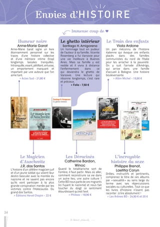 24
Envies d’HISTOIRE
Humeur noire
Anne-Marie Garat
Anne-Marie Garat signe un livre
étonnamment personnel sur les
traces d’une histoire collective
et d’une mémoire intime (trop)
longtemps laissées tranquilles.
Intranquille, vivant, pétillant, virtuose,
un emportement marquant et
important par une auteure que l’on
aime tant.
 
> Actes Sud - 21,80 €
L’incroyable
histoire du sexe
Philippe Brenot,
Laetitia Coryn
Drôles, instructifs et pertinents,
comprenez le titre de ces albums
par « 
sexualité 
» au sens large du
terme avec ses répercussions
sociales ou culturelles. Tout ce que
les livres d’histoire n’osent pas
raconter : à lire absolument !
 
> Les Arènes BD - 24,90 € et 20 €
Le Train des enfants
Viola Ardone
Un pan méconnu de l’histoire
italienne qui évoque ces enfants
placés dans des familles
communistes du nord de l’Italie
pour les arracher à la pauvreté.
On y suit l’arrivée d’Amérigo,
qui arrive dans une famille
d’accueil à Bologne. Une histoire
bouleversante.
 
> Albin Michel - 19,90 €
Le Magicien
d’Auschwitz
J.R. dos Santos
L’histoire d’un célèbre magicien juif
et d’un jeune soldat qui voient leur
destin basculer avec la montée du
nazisme et ne savent pas encore
qu’ils vont participer à la plus
grande conspiration menée par les
victimes contre l’Holocauste. Du
grand dos Santos.
 
> Éditions Hervé Chopin - 22 €
Les Déracinés
Catherine Bardon,
Winoc
Quand le totalitarisme sort de
l’ombre, il faut partir. Mais où aller,
comment reconstruire sa vie dans
un autre lieu, une autre culture ?
Cette BD nous parle de ces migrants
(ici fuyant le nazisme) et nous fait
toucher du doigt ce sentiment
étourdissant qu’est l’exil.
 
> Phileas - 18,90 €
Le ghetto intérieur
Santiago H. Amigorena
Un hommage tout en pudeur
de l’auteur à sa famille. Vicente
Rosenberg a fui Varsovie pour
une vie meilleure à Buenos
Aires. Mais sa famille y est
restée et il vivra à distance
l’enfermement dans ce
qui deviendra le ghetto de
Varsovie. Une lecture qui
résonne longtemps, c’est rare
et précieux.
 
> Folio - 7,50 €
Immense coup de
 