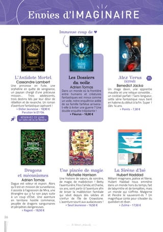 26
Immense coup de
Envies d’IMAGINAIRE
L’Antidote Mortel
Cassandre Lambert
Une princesse en fuite, une
orpheline en quête de vengeance,
un paysan chargé d’une précieuse
mission… Trois adolescents,
trois destins liés par leur désir de
rébellion et de revanche. Un roman
d’aventure fantastique captivant !
 
> Didier Jeunesse - 18,90 €
Parution le 07/04
Dragons
et mécanismes
Adrien Tomas
Dague est voleur et espion. Alors
qu’il est en mission de surveillance,
il assiste à l’agression de Mira, une
étrangère qui a fui son pays suite
à un coup d’État. Une aventure
en territoire hostile commence,
peuplée de dragons sanguinaires
et péripéties dangereuses.
 
> Rageot - 18,50 €
Une pincée de magie
Michelle Harrison
Une histoire de sœurs, de sorcière,
de magie, de malédiction ! Betty
l’aventurière, Fliss l’aînée, et Charlie,
six ans, vont partir à l’aventure afin
de briser la malédiction familiale
qui sévit depuis des siècles et
s’enfuir de l’Île de Crowstone.
L’aventure sourit aux audacieuses !
 
> Seuil Jeunesse - 16,50 €
Les Dossiers
du voile
Adrien Tomas
Dans un monde où la frontière
entre humains et créatures
fantastiques est mince comme
un voile, notre enquêtrice aidée
de sa famille farfelue arrivera-
t-elle à éviter une guerre ? Une
double enquête trépidante !
 
> Fleurus - 16,90 €
La Sirène d’Isé
Hubert Haddad
Mêlant imaginaire, poésie et féerie,
Hubert Haddad nous emmène
dans un monde hors du temps, fait
de labyrinthe et de tempêtes, mais
un monde qui s’effrite. Malgorne
et Peirdre le sauveront-ils ? Un
magnifique conte pour s’évader du
quotidien et rêver.
 
> Zulma - 17,50 €
Alex Verus
DESTINÉE
Benedict Jacka
Un mage devin, une apprentie
maudite et une relique convoitée…
un cocktail parfait ! Sans longueur,
cette série fantastique nous tient
en haleine du début à la fin. Super  !
Dès 14 ans.
 
> Points - 7,30 €
RÉSERVEZ CE LIVRE
sur notre site ou en librairie
T1
 