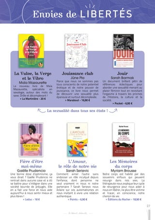 27
Envies de LIBERTÉS
La Vulve, la Verge
et le Vibro
Maïa Mazaurette
Le nouveau livre de Maïa
Mazaurette, spécialiste en
sexologie, autour des mots du
sexe. Drôle et décomplexant !
 
> La Martinière - 20 €
Fière d’être
moi-même
Gaëlle Prudencio
Une bonne dose d’optimisme, ça
vous dirait ? Gaëlle Prudencio ne
rentrait dans aucune case et a dû
se battre pour s’intégrer dans une
société bourrée de préjugés. Elle
en a fait une force et nous aide
aujourd’hui à nous sentir mieux et
plus libres !
 
> Leduc - 18 €
L’Amour,
le rôle de notre vie
Sarah Serievic
Comment aimer l’autre sans
endosser un rôle inculqué depuis
l’enfance, dont personne ne
veut vraiment ni nous ni notre
partenaire ? Sarah Serievic nous
éclaire sur ces automatismes en
nous invitant à vivre une relation
authentique.
 
> Points - 6,90 €
Jouissance club
Jüne Pla
Parce que nous ne sommes pas
tous conscients de notre potentiel
érotique et de notre pouvoir de
jouissance, ce livre nous permet
de découvrir une sexualité plus
épanouie et surtout décomplexée.
 
> Marabout - 16,90 €
Les Mémoires
du corps
Myriam Brousse
Notre corps est habité par des
souvenirs enfouis qui peuvent
resurgir dans nos vies. La
thérapeute nous explique leur cycle
de résurgence pour nous aider à
nous en libérer, ne plus être victime
et tracer, en conscience, notre
chemin de vie.
 
> Éditions du Rocher - 18,90 €
Jouir
Sarah Barmak
Un document brillant pétri de
références éclectiques pour
aborder une sexualité menant au
plaisir féminin tout en revisitant
l’orgasme à travers les prismes
de l’Histoire, la culture et la
société.
 
> Pocket - 6,95 €
La sexualité dans tous ses états !
 