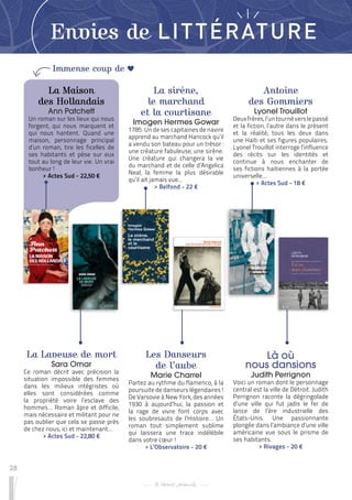28
Envies de LITTÉRATURE
La Maison
des Hollandais
Ann Patchett
Un roman sur les lieux qui nous
forgent, qui nous marquent et
qui nous hantent. Quand une
maison, personnage principal
d’un roman, tire les ficelles de
ses habitants et pèse sur eux
tout au long de leur vie. Un vrai
bonheur !
 
> Actes Sud - 22,50 €
Les Danseurs
de l’aube
Marie Charrel
Partez au rythme du flamenco, à la
poursuite de danseurs légendaires !
De Varsovie à New York, des années
1930 à aujourd’hui, la passion et
la rage de vivre font corps avec
les soubresauts de l’Histoire… Un
roman tout simplement sublime
qui laissera une trace indélébile
dans votre cœur !
 
> L’Observatoire - 20 €
Antoine
des Gommiers
Lyonel Trouillot
Deuxfrères,l’untournéverslepassé
et la fiction, l’autre dans le présent
et la réalité, tous les deux dans
une Haïti et ses figures populaires.
Lyonel Trouillot interroge l’influence
des récits sur les identités et
continue à nous enchanter de
ses fictions haïtiennes à la portée
universelle…
 
> Actes Sud - 18 €
La Laveuse de mort
Sara Omar
Ce roman décrit avec précision la
situation impossible des femmes
dans les milieux intégristes où
elles sont considérées comme
la propriété voire l’esclave des
hommes… Roman âpre et difficile,
mais nécessaire et militant pour ne
pas oublier que cela se passe près
de chez nous, ici et maintenant…
 
> Actes Sud - 22,80 €
Là où
nous dansions
Judith Perrignon
Voici un roman dont le personnage
central est la ville de Détroit. Judith
Perrignon raconte la dégringolade
d’une ville qui fut jadis le fer de
lance de l’ère industrielle des
États-Unis. Une passionnante
plongée dans l’ambiance d’une ville
américaine vue sous le prisme de
ses habitants.
 
> Rivages - 20 €
La sirène,
le marchand
et la courtisane
Imogen Hermes Gowar
1785. Un de ses capitaines de navire
apprend au marchand Hancock qu’il
a vendu son bateau pour un trésor :
une créature fabuleuse, une sirène.
Une créature qui changera la vie
du marchand et de celle d’Angelica
Neal, la femme la plus désirable
qu’il ait jamais vue...
 
> Belfond - 22 €
Immense coup de
 