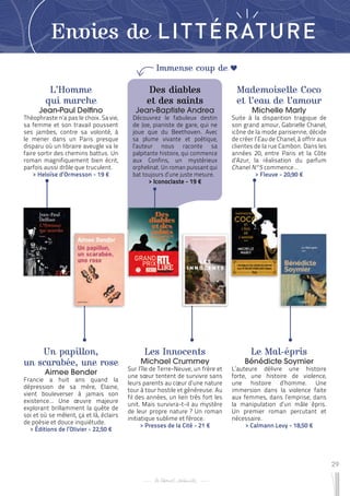 29
Immense coup de
Envies de LITTÉRATURE
L’Homme
qui marche
Jean-Paul Delfino
Théophraste n’a pas le choix. Sa vie,
sa femme et son travail poussent
ses jambes, contre sa volonté, à
le mener dans un Paris presque
disparu où un libraire aveugle va le
faire sortir des chemins battus. Un
roman magnifiquement bien écrit,
parfois aussi drôle que truculent.
 
> Heloïse d’Ormesson - 19 €
Les Innocents
Michael Crummey
Sur l’île de Terre-Neuve, un frère et
une sœur tentent de survivre sans
leurs parents au cœur d’une nature
tour à tour hostile et généreuse. Au
fil des années, un lien très fort les
unit. Mais survivra-t-il au mystère
de leur propre nature ? Un roman
initiatique sublime et féroce.
 
> Presses de la Cité - 21 €
Mademoiselle Coco
et l’eau de l’amour
Michelle Marly
Suite à la disparition tragique de
son grand amour, Gabrielle Chanel,
icône de la mode parisienne, décide
de créer l’Eau de Chanel, à offrir aux
clientes de la rue Cambon. Dans les
années 20, entre Paris et la Côte
d’Azur, la réalisation du parfum
Chanel N°5 commence…
 
> Fleuve - 20,90 €
Un papillon,
un scarabée, une rose
Aimee Bender
Francie a huit ans quand la
dépression de sa mère, Elaine,
vient bouleverser à jamais son
existence… Une œuvre majeure
explorant brillamment la quête de
soi et où se mêlent, ça et là, éclairs
de poésie et douce inquiétude.
 
> Éditions de l’Olivier - 22,50 €
Le Mal-épris
Bénédicte Soymier
L’auteure délivre une histoire
forte, une histoire de violence,
une histoire d’homme. Une
immersion dans la violence faite
aux femmes, dans l’emprise, dans
la manipulation d’un mâle épris.
Un premier roman percutant et
nécessaire.
 
> Calmann Levy - 18,50 €
Des diables
et des saints
Jean-Baptiste Andrea
Découvrez le fabuleux destin
de Joe, pianiste de gare, qui ne
joue que du Beethoven. Avec
sa plume vivante et poétique,
l’auteur nous raconte sa
palpitante histoire, qui commence
aux Confins, un mystérieux
orphelinat. Un roman puissant qui
bat toujours d’une juste mesure.
 
> Iconoclaste - 19 €
 