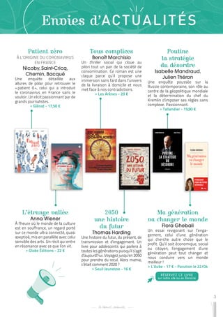 3
Envies d’ACTUALITÉS
Patient zéro
À L’ORIGINE DU CORONAVIRUS
EN FRANCE
Nicoby, Saint-Cricq,
Chemin, Bacqué
Une enquête détaillée aux
allures de polar pour retrouver le
« 
patient 0 
», celui qui a introduit
le coronavirus en France sans le
vouloir. Un récit passionnant par de
grands journalistes.
 
> Glénat - 17,50 €
2050
une histoire
du futur
Thomas Harding
Une histoire du futur, du présent, de
transmission et d’engagement. Un
livre pour adolescents qui parlera à
toutes les générations puisqu’il s’agit
d’aujourd’hui. Voyagez jusqu’en 2050
pour prendre du recul. Alors mamie,
c’était comment 2020 ?
 
> Seuil Jeunesse - 16 €
Poutine
la stratégie
du désordre
Isabelle Mandraud,
Julien Théron
Une enquête poussée sur la
Russie contemporaine, son rôle au
centre de la géopolitique mondiale
et la détermination du chef du
Kremlin d’imposer ses règles sans
complexe. Passionnant.
 
> Tallandier - 19,90 €
L’étrange vallée
Anna Wiener
À l’heure où le monde de la culture
est en souffrance, un regard porté
sur ce monde ultra connecté, quasi
aseptisé, mis en parallèle avec celui
sensible des arts. Un récit qui entre
en résonance avec ce que l’on vit.
 
> Globe Éditions - 22 €
Ma génération
va changer le monde
Flora Ghebali
Un essai revigorant sur l’enga-
gement, celui d’une génération
qui cherche autre chose que le
profit. Qu’il soit économique, social
ou citoyen, l’engagement d’une
génération peut tout changer et
nous conduire vers un monde
meilleur !
 
> L’Aube - 17 € - Parution le 22/04
Tous complices
Benoît Marchisio
Un thriller social qui cloue au
pilori tout un pan de la société de
consommation. Ce roman est une
claque parce qu’il propose une
immersion sans fard dans l’univers
de la livraison à domicile et nous
met face à nos contradictions.
 
> Les Arènes - 20 €
RÉSERVEZ CE LIVRE
sur notre site ou en librairie
 