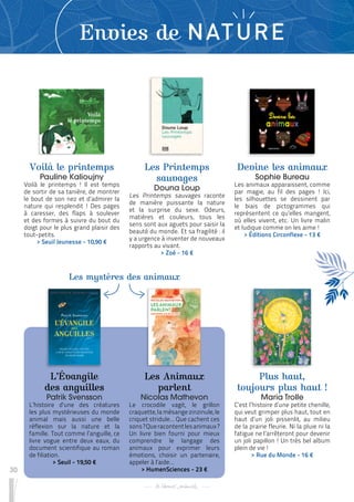 30
Envies de NATURE
Voilà le printemps
Pauline Kalioujny
Voilà le printemps ! Il est temps
de sortir de sa tanière, de montrer
le bout de son nez et d’admirer la
nature qui resplendit ! Des pages
à caresser, des flaps à soulever
et des formes à suivre du bout du
doigt pour le plus grand plaisir des
tout-petits.
 
> Seuil Jeunesse - 10,90 €
Les Animaux
parlent
Nicolas Mathevon
Le crocodile vagit, le grillon
craquette, la mésange zinzinule, le
criquet stridule… Que cachent ces
sons?Queracontentlesanimaux?
Un livre bien fourni pour mieux
comprendre le langage des
animaux pour exprimer leurs
émotions, choisir un partenaire,
appeler à l’aide…
 
> HumenSciences - 23 €
Devine les animaux
Sophie Bureau
Les animaux apparaissent, comme
par magie, au fil des pages ! Ici,
les silhouettes se dessinent par
le biais de pictogrammes qui
représentent ce qu’elles mangent,
où elles vivent, etc. Un livre malin
et ludique comme on les aime !
 
> Éditions Circonflexe - 13 €
L’Évangile
des anguilles
Patrik Svensson
L’histoire d’une des créatures
les plus mystérieuses du monde
animal mais aussi une belle
réflexion sur la nature et la
famille. Tout comme l’anguille, ce
livre vogue entre deux eaux, du
document scientifique au roman
de filiation.
 
> Seuil - 19,50 €
Plus haut,
toujours plus haut !
Maria Trolle
C’est l’histoire d’une petite chenille,
qui veut grimper plus haut, tout en
haut d’un joli pissenlit, au milieu
de la prairie fleurie. Ni la pluie ni la
fatigue ne l’arrêteront pour devenir
un joli papillon ! Un très bel album
plein de vie !
 
> Rue du Monde - 16 €
Les Printemps
sauvages
Douna Loup
Les Printemps sauvages raconte
de manière puissante la nature
et la surprise du sexe. Odeurs,
matières et couleurs, tous les
sens sont aux aguets pour saisir la
beauté du monde. Et sa fragilité : il
y a urgence à inventer de nouveaux
rapports au vivant.
 
> Zoé - 16 €
Les mystères des animaux
 