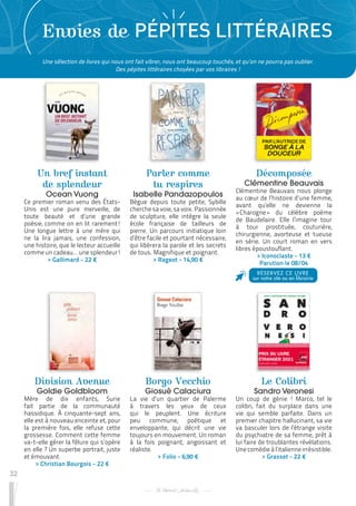 32
Envies de PÉPITES LITTÉRAIRES
Un bref instant
de splendeur
Ocean Vuong
Ce premier roman venu des États-
Unis est une pure merveille, de
toute beauté et d’une grande
poésie, comme on en lit rarement !
Une longue lettre à une mère qui
ne la lira jamais, une confession,
une histoire, que le lecteur accueille
comme un cadeau… une splendeur !
 
> Gallimard - 22 €
Division Avenue
Goldie Goldbloom
Mère de dix enfants, Surie
fait partie de la communauté
hassidique. À cinquante-sept ans,
elle est à nouveau enceinte et, pour
la première fois, elle refuse cette
grossesse. Comment cette femme
va-t-elle gérer la fêlure qui s’opère
en elle ? Un superbe portrait, juste
et émouvant.
 
> Christian Bourgois - 22 €
Borgo Vecchio
Giosuè Calaciura
La vie d’un quartier de Palerme
à travers les yeux de ceux
qui le peuplent. Une écriture
peu commune, poétique et
enveloppante, qui décrit une vie
toujours en mouvement. Un roman
à la fois poignant, angoissant et
réaliste.
 
> Folio - 6,90 €
Parler comme
tu respires
Isabelle Pandazopoulos
Bègue depuis toute petite, Sybille
cherche sa voie, sa voix. Passionnée
de sculpture, elle intègre la seule
école française de tailleurs de
pierre. Un parcours initiatique loin
d’être facile et pourtant nécessaire,
qui libérera la parole et les secrets
de tous. Magnifique et poignant.
 
> Rageot - 14,90 €
Le Colibri
Sandro Veronesi
Un coup de génie ! Marco, tel le
colibri, fait du surplace dans une
vie qui semble parfaite. Dans un
premier chapitre hallucinant, sa vie
va basculer lors de l’étrange visite
du psychiatre de sa femme, prêt à
lui faire de troublantes révélations.
Une comédie à l’italienne irrésistible.
 
> Grasset - 22 €
Décomposée
Clémentine Beauvais
Clémentine Beauvais nous plonge
au cœur de l’histoire d’une femme,
avant qu’elle ne devienne la
« 
Charogne 
» du célèbre poème
de Baudelaire. Elle l’imagine tour
à tour prostituée, couturière,
chirurgienne, avorteuse et tueuse
en série. Un court roman en vers
libres époustouflant.
 
> Iconoclaste - 13 €
Parution le 08/04
RÉSERVEZ CE LIVRE
sur notre site ou en librairie
Une sélection de livres qui nous ont fait vibrer, nous ont beaucoup touchés, et qu’on ne pourra pas oublier.
Des pépites littéraires choyées par vos libraires !
 