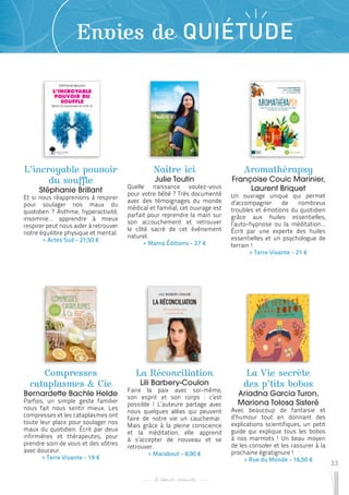 33
Envies de QUIÉTUDE
L’incroyable pouvoir
du souffle
Stéphanie Brillant
Et si nous réapprenions à respirer
pour soulager nos maux du
quotidien ? Asthme, hyperactivité,
insomnie… apprendre à mieux
respirer peut nous aider à retrouver
notre équilibre physique et mental.
 
> Actes Sud - 21,50 €
Compresses
cataplasmes & Cie
Bernardette Bachle Helde
Parfois, un simple geste familier
nous fait nous sentir mieux. Les
compresses et les cataplasmes ont
toute leur place pour soulager nos
maux du quotidien. Écrit par deux
infirmières et thérapeutes, pour
prendre soin de vous et des vôtres
avec douceur.
 
> Terre Vivante - 19 €
La Réconciliation
Lili Barbery-Coulon
Faire la paix avec soi-même,
son esprit et son corps : c’est
possible ! L’auteure partage avec
nous quelques aléas qui peuvent
faire de notre vie un cauchemar.
Mais grâce à la pleine conscience
et la méditation, elle apprend
à s’accepter de nouveau et se
retrouver.
 
> Marabout - 8,90 €
Naître ici
Julie Toutin
Quelle naissance voulez-vous
pour votre bébé ? Très documenté
avec des témoignages du monde
médical et familial, cet ouvrage est
parfait pour reprendre la main sur
son accouchement et retrouver
le côté sacré de cet événement
naturel.
 
> Mama Éditions - 27 €
La Vie secrète
des p’tits bobos
Ariadna Garcia Turon,
Mariona Tolosa Sisteré
Avec beaucoup de fantaisie et
d’humour tout en donnant des
explications scientifiques, un petit
guide qui explique tous les bobos
à nos marmots ! Un beau moyen
de les consoler et les rassurer à la
prochaine égratignure !
 
> Rue du Monde - 16,50 €
Aromathérapsy
Françoise Couic Marinier,
Laurent Briquet
Un ouvrage unique qui permet
d’accompagner de nombreux
troubles et émotions du quotidien
grâce aux huiles essentielles,
l’auto-hypnose ou la méditation…
Écrit par une experte des huiles
essentielles et un psychologue de
terrain !
 
> Terre Vivante - 21 €
 