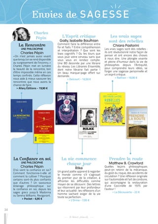 34
Envies de SAGESSE
La vie commence
chaque jour
Rilke
Un grand poète apprend à regarder
le monde comme s’il s’agissait
du premier jour de la création, à
affronter les difficultés comme
moyen de se découvrir. Des lettres
qui résonnent par leur profondeur
et leur actualité : les réflexions d’un
homme sachant exiger de la vie
toute sa perfection.
 
> L’Orma - 7,95 €
Les vrais sages
sont des rebelles
Chiara Pastorini
Les vrais sages sont des rebelles :
ils ont révolutionné notre façon de
penser et ont encore des choses
à nous dire. Une plongée vivante
et pleine d’humour dans la vie de
philosophes depuis l’Antiquité,
pour comprendre leurs idées, se
forger une sagesse personnelle et
un esprit critique.
 
> Nathan - 18,90 €
Prendre la route
Matthew B. Crawford
Quelles leçons philosophiques
peut-on retenir de la mécanique,
du goût du risque, des accidents de
circulation ? Une réflexion originale
sur l’automobile et l’art de conduire,
qui accompagne la restauration
d’une Coccinelle de 1975 par
l’auteur !
 
> La Découverte - 23 €
L’Esprit critique
Gally, Isabelle Bauthian
Comment faire la différence entre
foi et faits ? Entre compréhension
et interprétation ? Que sont les
biais cognitifs ? Ou les tours que
vous joue votre cerveau sans que
vous vous en rendiez compte.
Une BD dessinée par une libraire
du réseau Les Libraires Ensemble,
dont notre librairie fait partie !
Un beau marque-page offert sur
demande.
 
> Delcourt - 16,50 €
Charles
Pépin
La Rencontre
UNE PHILOSOPHIE
Charles Pépin
« 
On n’est jamais aussi vivant
quelorsqu’onse renddisponible
au surgissement de l’inconnu. »
Charles Pépin met en lumière
la beauté de la rencontre, loin
d’être impossible même en ces
temps confinés. Cette réflexion
nous aide à mieux savourer les
rencontres que nous avons la
chance de faire.
 
> Allary Éditions - 19,90 €
La Confiance en soi
UNE PHILOSOPHIE
Charles Pépin
D’où vient la confiance en soi 
?
Comment fonctionne-t-elle et
comment la cultiver ? Pourquoi
certains sont-ils plus confiants
que d’autres ? Un savoureux
éclairage philosophique sur
la confiance en soi, depuis les
sages grecs jusqu’à Madonna
ou Serena Williams. Revigorant.
 
> Pocket - 6,95 €
 